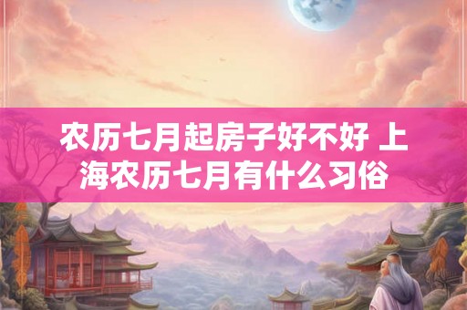 农历七月起房子好不好 上海农历七月有什么习俗