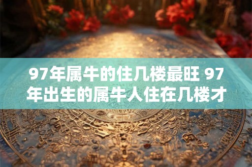 97年属牛的住几楼最旺 97年出生的属牛人住在几楼才会更加兴旺呢