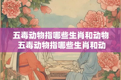 五毒动物指哪些生肖和动物 五毒动物指哪些生肖和动物呢