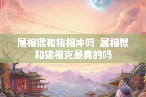 属相猴和猪相冲吗  属相猴和猪相克是真的吗