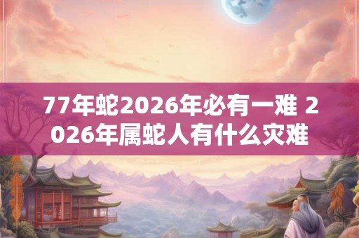 77年蛇2026年必有一难 2026年属蛇人有什么灾难 77年蛇2026年必有一难 2026年属蛇人有什么灾难