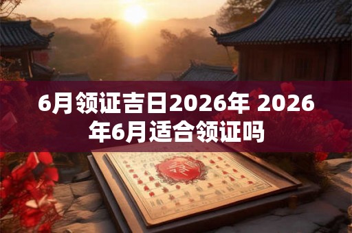 6月领证吉日2026年 2026年6月适合领证吗