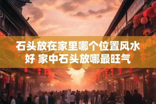 石头放在家里哪个位置风水好 家中石头放哪最旺气