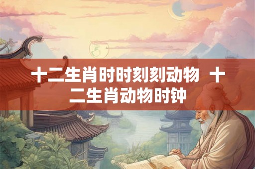 十二生肖时时刻刻动物  十二生肖动物时钟