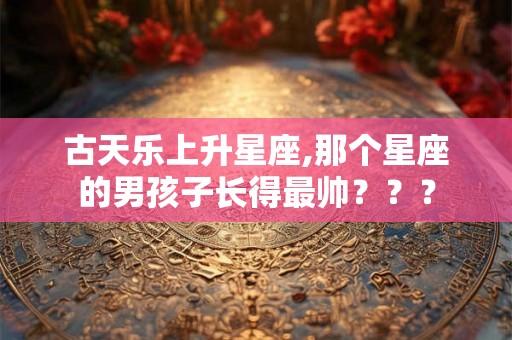 古天乐上升星座,那个星座的男孩子长得最帅??? 古天乐上升星座,那个星座的男孩子长得最帅???