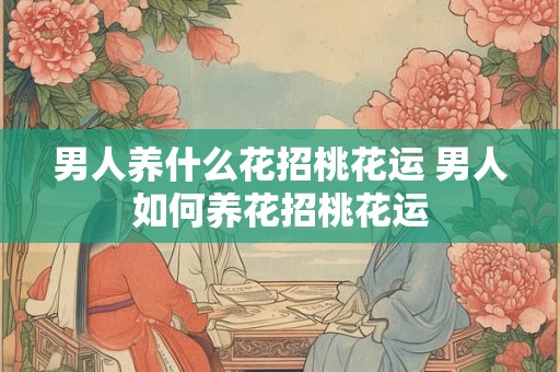 男人养什么花招桃花运 男人如何养花招桃花运