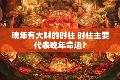 晚年有大财的时柱 时柱主要代表晚年命运？