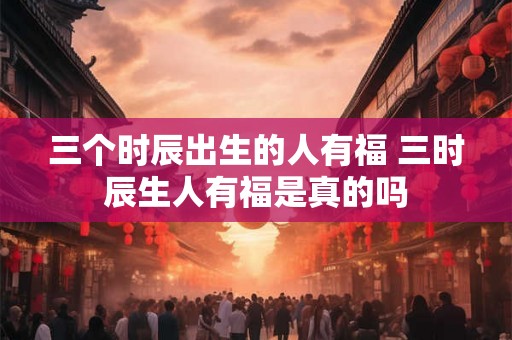 三个时辰出生的人有福 三时辰生人有福是真的吗