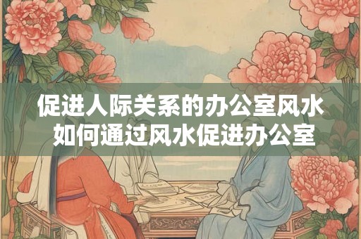 促进人际关系的办公室风水 如何通过风水促进办公室人际关系