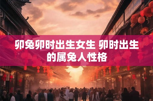 卯兔卯时出生女生 卯时出生的属兔人性格