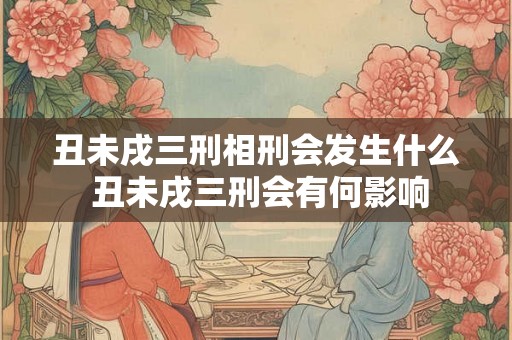 丑未戌三刑相刑会发生什么 丑未戌三刑会有何影响