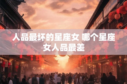 人品最坏的星座女 哪个星座女人品最差