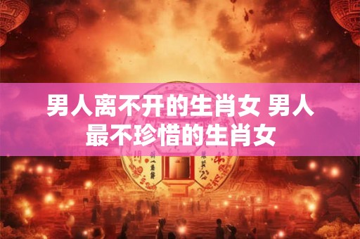 男人离不开的生肖女 男人最不珍惜的生肖女