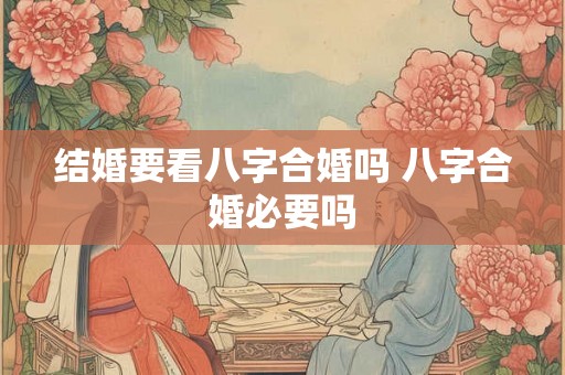 结婚要看八字合婚吗 八字合婚必要吗 结婚要看八字合婚吗 八字合婚必要吗