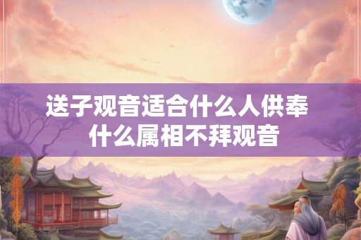 送子观音适合什么人供奉  什么属相不拜观音
