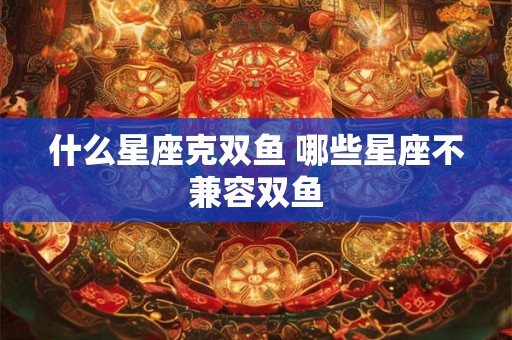 什么星座克双鱼 哪些星座不兼容双鱼
