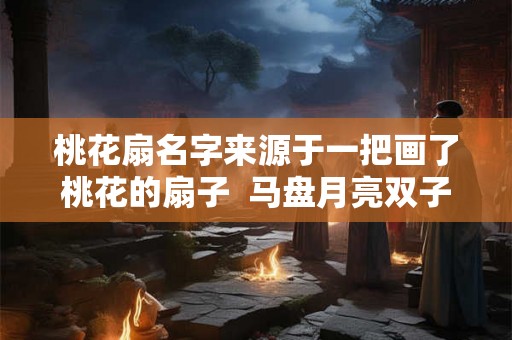 桃花扇名字来源于一把画了桃花的扇子  马盘月亮双子不专一
