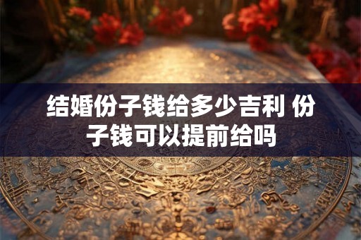 结婚份子钱给多少吉利 份子钱可以提前给吗