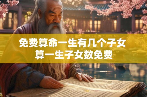 免费算命一生有几个子女 算一生子女数免费 免费算命一生有几个子女 算一生子女数免费