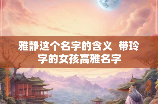 雅静这个名字的含义 带玲字的女孩高雅名字 雅静这个名字的含义 带玲字的女孩高雅名字