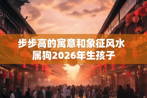 步步高的寓意和象征风水  属狗2026年生孩子