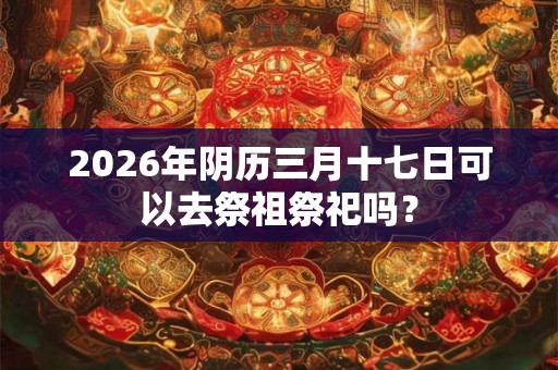 2026年阴历三月十七日可以去祭祖祭祀吗？