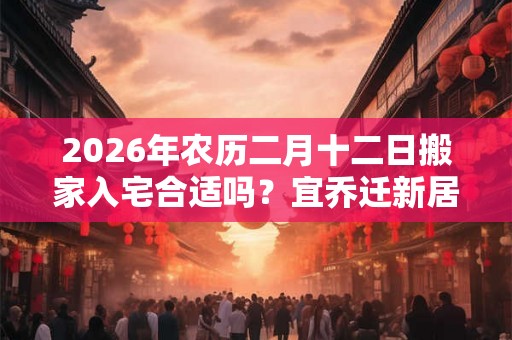2026年农历二月十二日搬家入宅合适吗?宜乔迁新居吗? 2026年农历二月十二日搬家入宅合适吗?宜乔迁新居吗?
