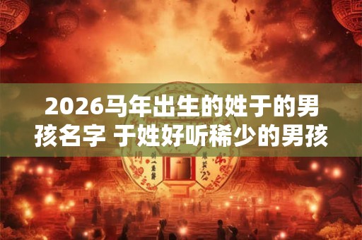 2026马年出生的姓于的男孩名字 于姓好听稀少的男孩名字