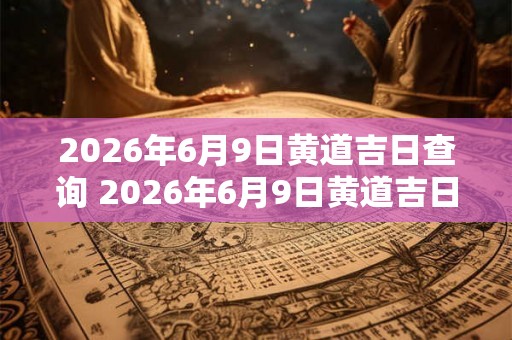 2026年6月9日黄道吉日查询 2026年6月9日黄道吉日吗 2026年6月9日黄道吉日查询 2026年6月9日黄道吉日吗