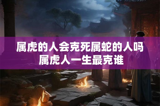 属虎的人会克死属蛇的人吗 属虎人一生最克谁