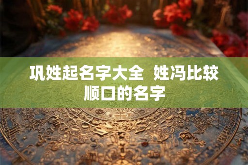 巩姓起名字大全  姓冯比较顺口的名字
