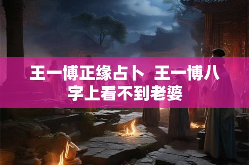 王一博正缘占卜  王一博八字上看不到老婆