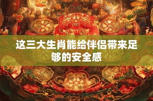 这三大生肖能给伴侣带来足够的安全感