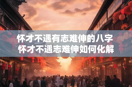怀才不遇有志难伸的八字 怀才不遇志难伸如何化解