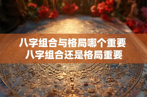 八字组合与格局哪个重要 八字组合还是格局重要