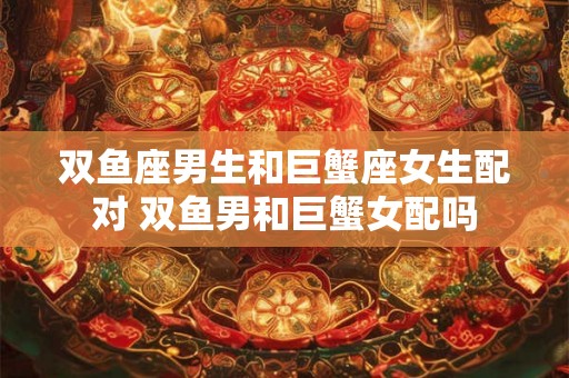 双鱼座男生和巨蟹座女生配对 双鱼男和巨蟹女配吗