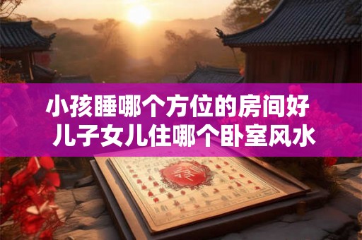 小孩睡哪个方位的房间好 儿子女儿住哪个卧室风水好 小孩睡哪个方位的房间好 儿子女儿住哪个卧室风水好