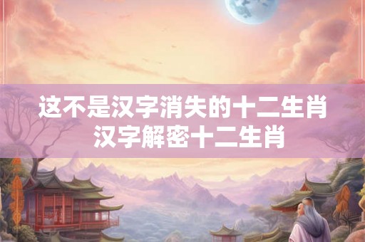 这不是汉字消失的十二生肖  汉字解密十二生肖