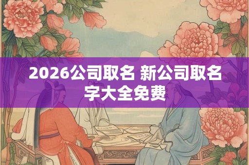 2026公司取名 新公司取名字大全免费