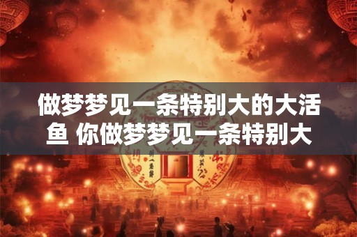 做梦梦见一条特别大的大活鱼 你做梦梦见一条特别大的大活鱼代表什么意思 做梦梦见一条特别大的大活鱼 你做梦梦见一条特别大的大活鱼代表什么意思