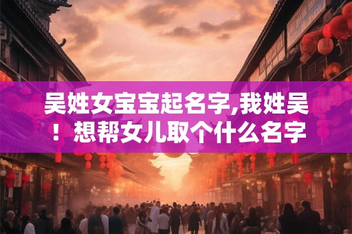吴姓女宝宝起名字,我姓吴！想帮女儿取个什么名字