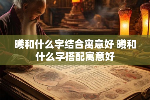曦和什么字结合寓意好 曦和什么字搭配寓意好 曦和什么字结合寓意好 曦和什么字搭配寓意好