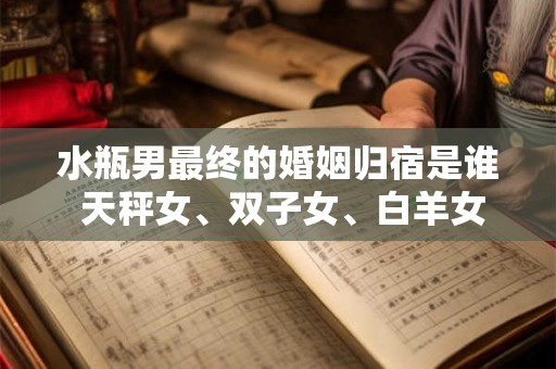 水瓶男最终的婚姻归宿是谁 天秤女、双子女、白羊女 水瓶男最终的婚姻归宿是谁 天秤女、双子女、白羊女