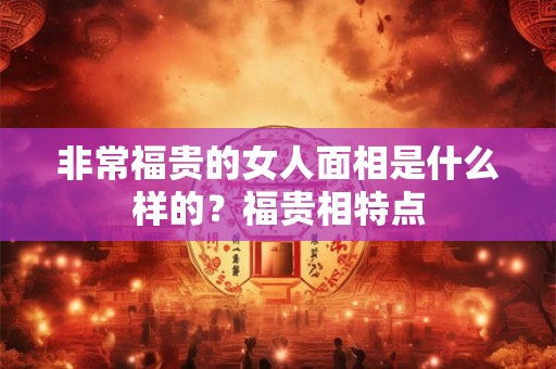 非常福贵的女人面相是什么样的？福贵相特点