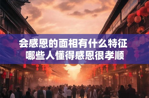 会感恩的面相有什么特征 哪些人懂得感恩很孝顺