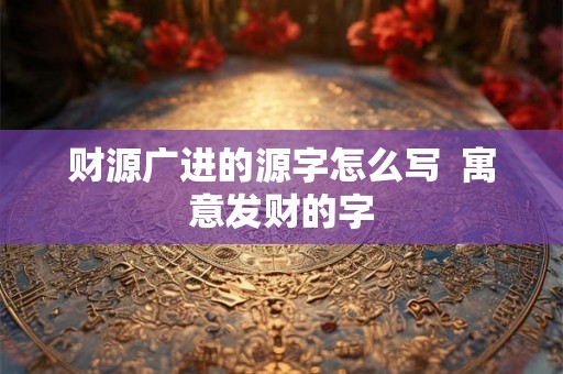 财源广进的源字怎么写  寓意发财的字