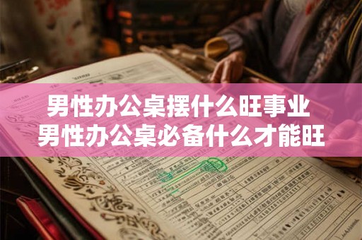 男性办公桌摆什么旺事业 男性办公桌必备什么才能旺事业