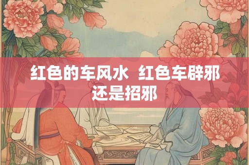 红色的车风水 红色车辟邪还是招邪 红色的车风水 红色车辟邪还是招邪