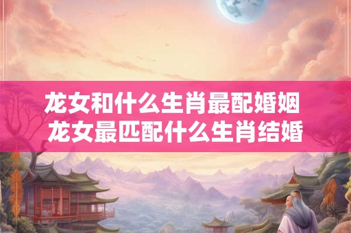 龙女和什么生肖最配婚姻 龙女最匹配什么生肖结婚