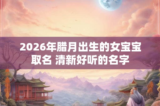 2026年腊月出生的女宝宝取名 清新好听的名字
